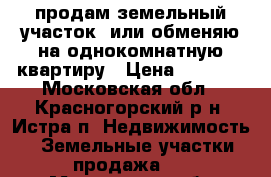 продам земельный участок  или обменяю на однокомнатную квартиру › Цена ­ 3 800 - Московская обл., Красногорский р-н, Истра п. Недвижимость » Земельные участки продажа   . Московская обл.